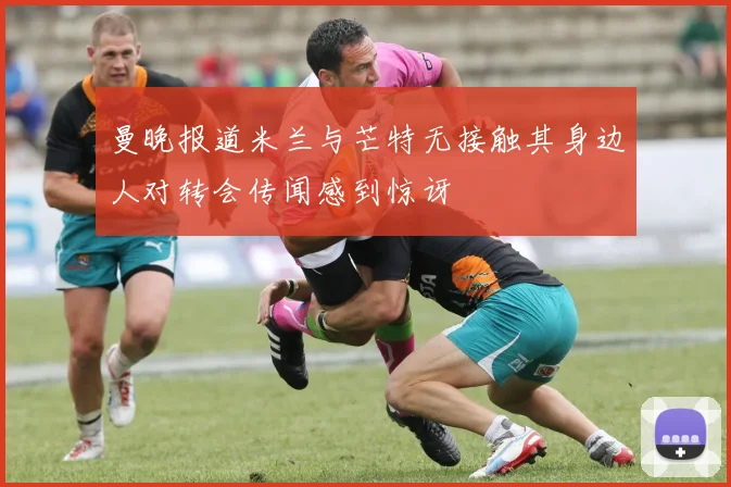 曼晚报道米兰与芒特无接触其身边人对转会传闻感到惊讶