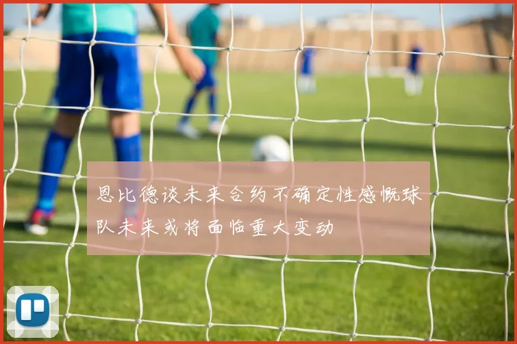 恩比德谈未来合约不确定性感慨球队未来或将面临重大变动