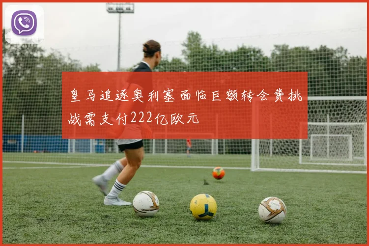 皇马追逐奥利塞面临巨额转会费挑战需支付222亿欧元