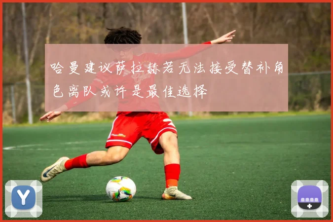 哈曼建议萨拉赫若无法接受替补角色离队或许是最佳选择