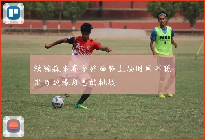 杨瀚森本赛季将面临上场时间不稳定与边缘角色的挑战