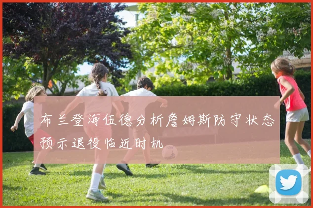 布兰登海伍德分析詹姆斯防守状态预示退役临近时机