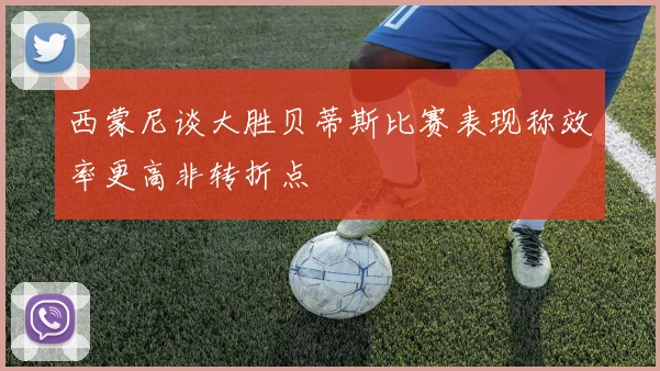 西蒙尼谈大胜贝蒂斯比赛表现称效率更高非转折点