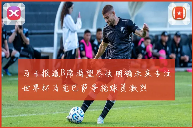 马卡报道B席渴望尽快明确未来专注世界杯马竞巴萨争抢球员激烈