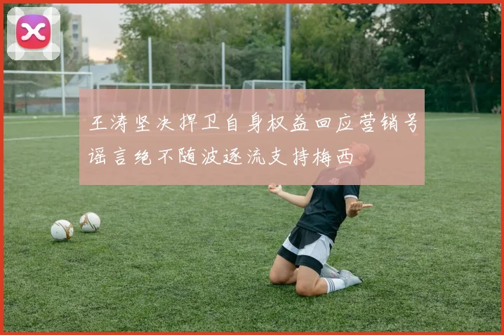 王涛坚决捍卫自身权益回应营销号谣言绝不随波逐流支持梅西
