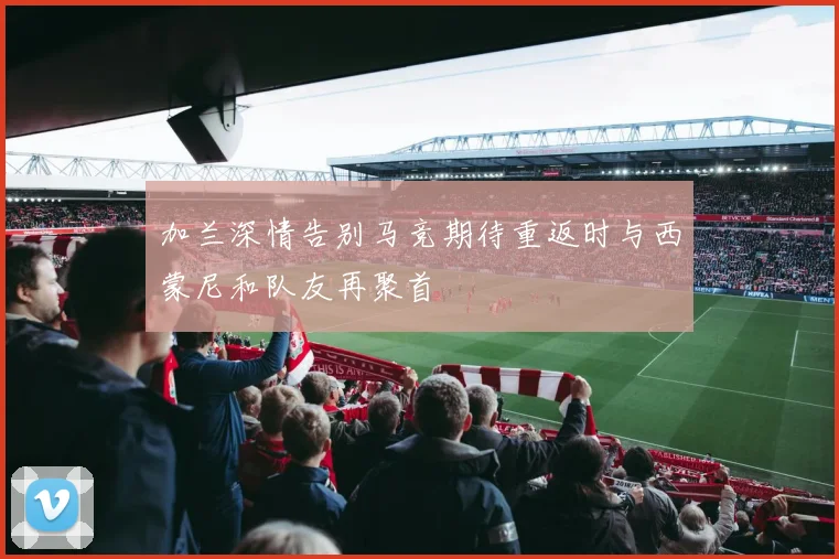 加兰深情告别马竞期待重返时与西蒙尼和队友再聚首