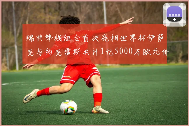 瑞典锋线组合首次亮相世界杯伊萨克与约克雷斯共计1亿5000万欧元价值