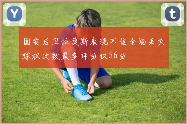 国安后卫拉莫斯表现不佳全场丢失球权次数最多评分仅56分