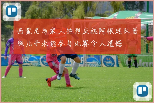 西蒙尼与家人热烈庆祝阿根廷队晋级儿子未能参与比赛令人遗憾
