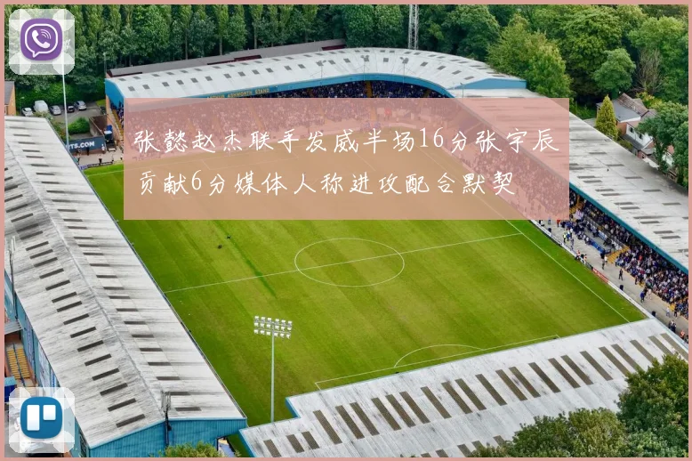 张懿赵杰联手发威半场16分张宇辰贡献6分媒体人称进攻配合默契