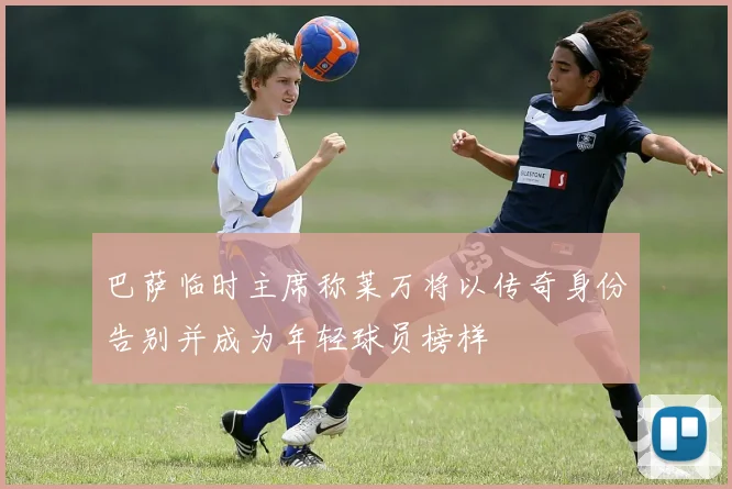 巴萨临时主席称莱万将以传奇身份告别并成为年轻球员榜样