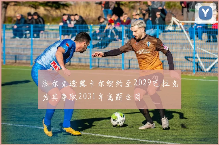 法尔克透露卡尔续约至2029巴拉克为其争取2031年高薪合同