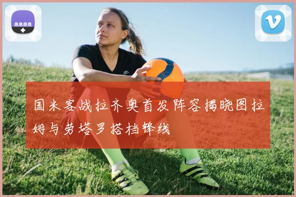 国米客战拉齐奥首发阵容揭晓图拉姆与劳塔罗搭档锋线