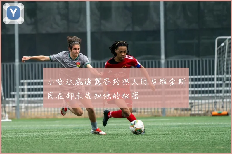 小哈达威透露签约热火时与维金斯同在却未告知他的秘密
