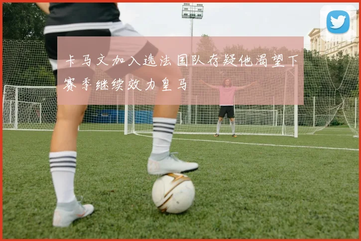 卡马文加入选法国队存疑他渴望下赛季继续效力皇马