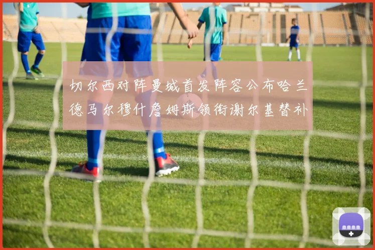 切尔西对阵曼城首发阵容公布哈兰德马尔穆什詹姆斯领衔谢尔基替补出战