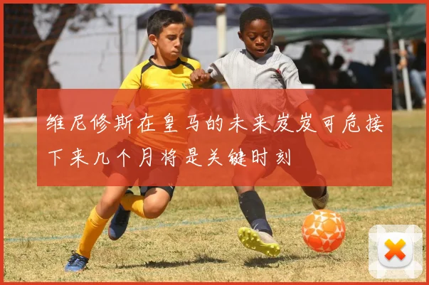 维尼修斯在皇马的未来岌岌可危接下来几个月将是关键时刻