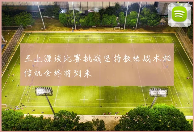 王上源谈比赛挑战坚持教练战术相信机会终将到来