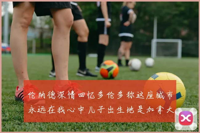 伦纳德深情回忆多伦多称这座城市永远在我心中儿子出生地是加拿大