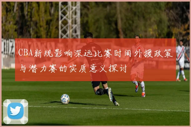 CBA新规影响深远比赛时间外援政策与潜力赛的实质意义探讨