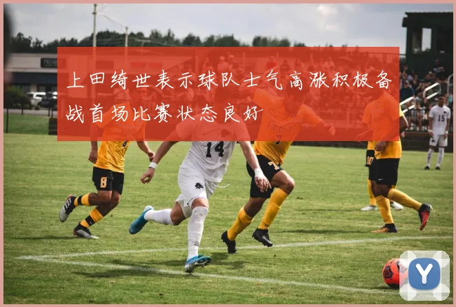 上田绮世表示球队士气高涨积极备战首场比赛状态良好
