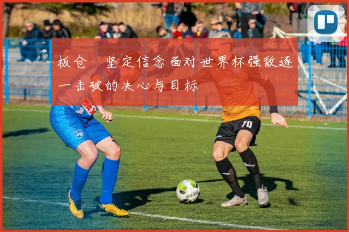 板仓滉坚定信念面对世界杯强敌逐一击破的决心与目标