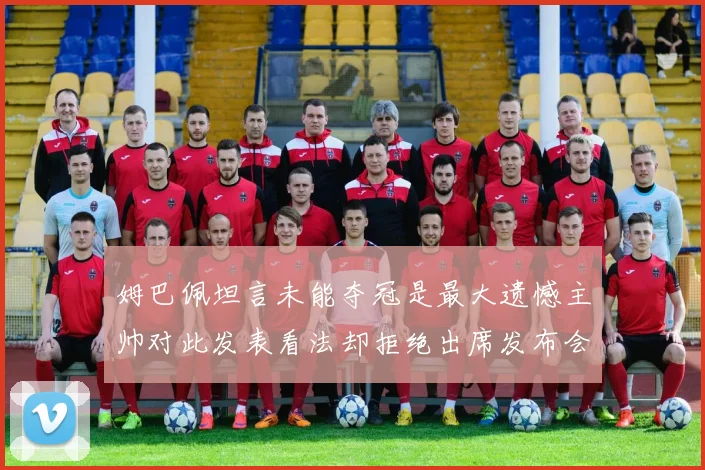 姆巴佩坦言未能夺冠是最大遗憾主帅对此发表看法却拒绝出席发布会